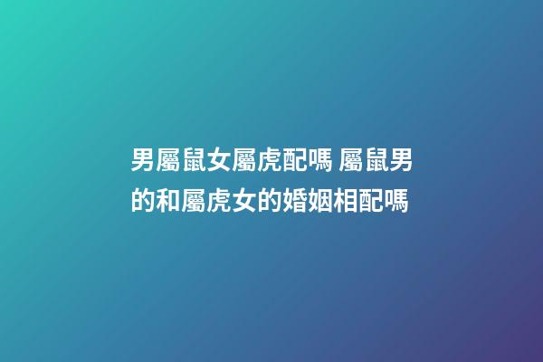 男屬鼠女屬虎配嗎 屬鼠男的和屬虎女的婚姻相配嗎
